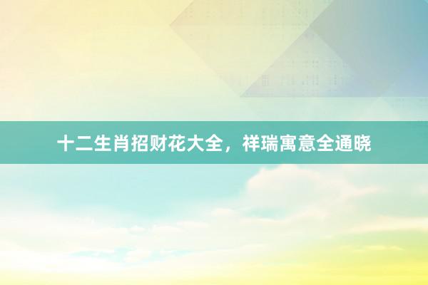 十二生肖招财花大全，祥瑞寓意全通晓