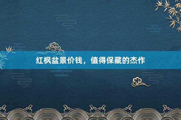 红枫盆景价钱,值得保藏的杰作