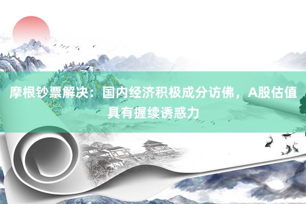 摩根钞票解决：国内经济积极成分访佛，A股估值具有握续诱惑力